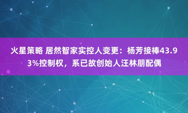 火星策略 居然智家实控人变更：杨芳接棒43.93%控制权，系已故创始人汪林朋配偶