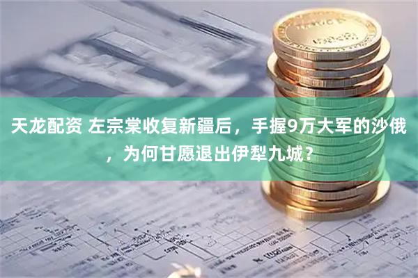 天龙配资 左宗棠收复新疆后，手握9万大军的沙俄，为何甘愿退出伊犁九城？