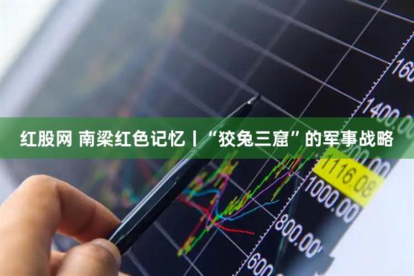 红股网 南梁红色记忆丨“狡兔三窟”的军事战略