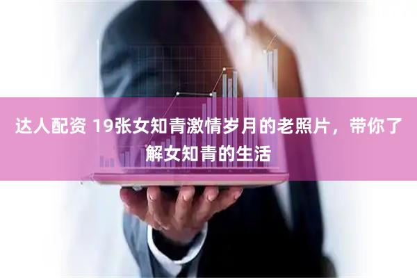 达人配资 19张女知青激情岁月的老照片，带你了解女知青的生活