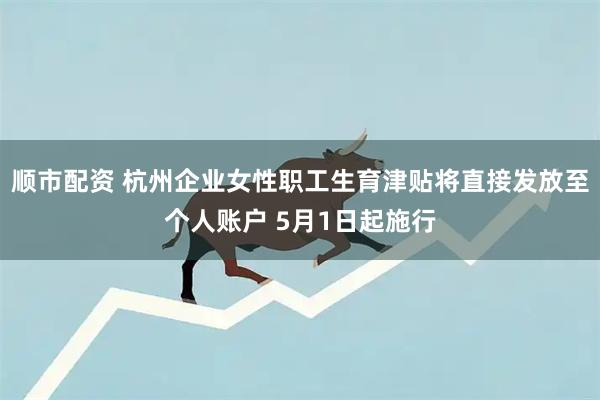 顺市配资 杭州企业女性职工生育津贴将直接发放至个人账户 5月1日起施行