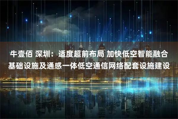 牛壹佰 深圳：适度超前布局 加快低空智能融合基础设施及通感一体低空通信网络配套设施建设