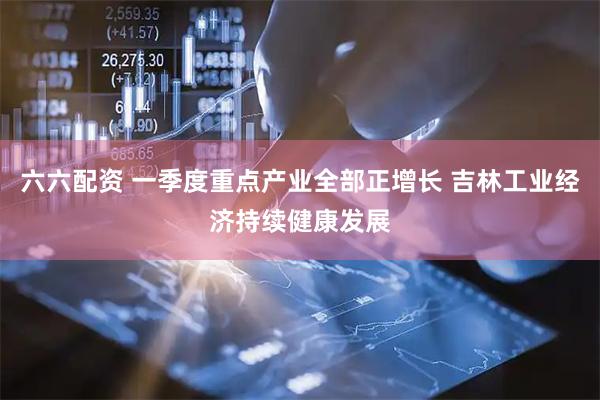 六六配资 一季度重点产业全部正增长 吉林工业经济持续健康发展