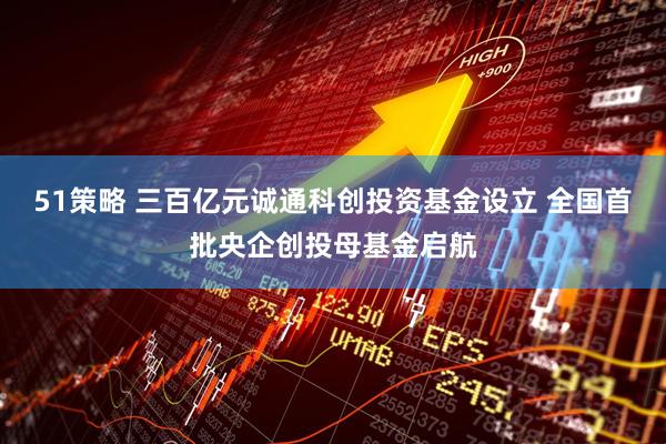 51策略 三百亿元诚通科创投资基金设立 全国首批央企创投母基金启航