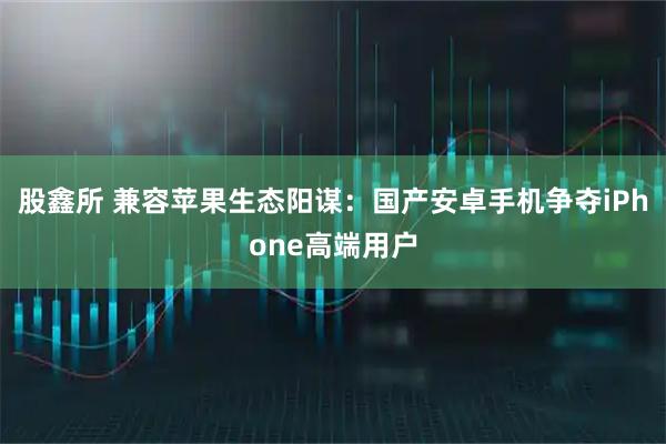 股鑫所 兼容苹果生态阳谋：国产安卓手机争夺iPhone高端用户