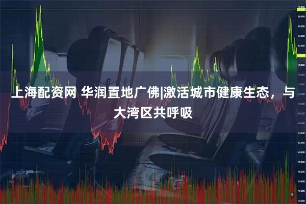 上海配资网 华润置地广佛|激活城市健康生态，与大湾区共呼吸