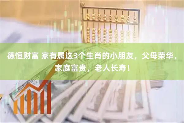 德恒财富 家有属这3个生肖的小朋友，父母荣华，家庭富贵，老人长寿！