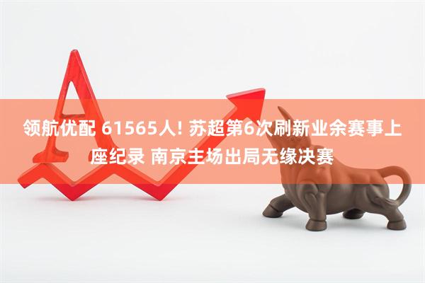 领航优配 61565人! 苏超第6次刷新业余赛事上座纪录 南京主场出局无缘决赛