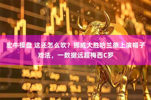 宏牛操盘 这还怎么吹？挪威大胜哈兰德上演帽子戏法，一数据远超梅西C罗