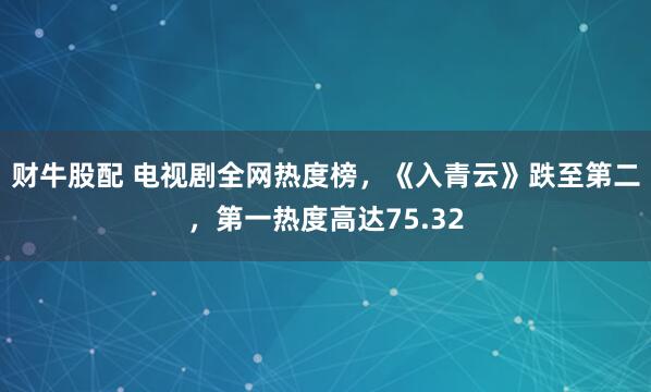 财牛股配 电视剧全网热度榜，《入青云》跌至第二，第一热度高达75.32