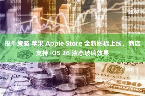 投牛策略 苹果 Apple Store 全新图标上线，商店支持 iOS 26 液态玻璃效果