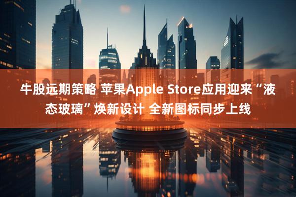 牛股远期策略 苹果Apple Store应用迎来“液态玻璃”焕新设计 全新图标同步上线