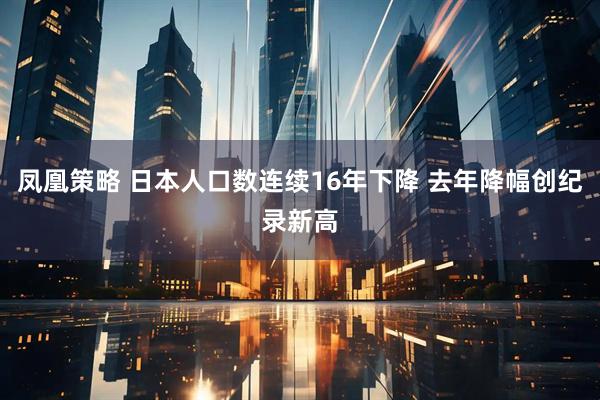 凤凰策略 日本人口数连续16年下降 去年降幅创纪录新高