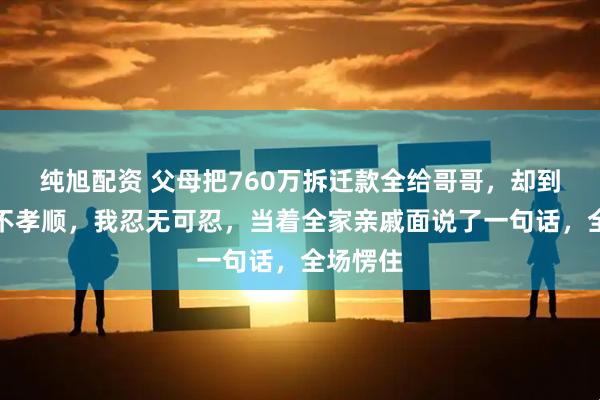 纯旭配资 父母把760万拆迁款全给哥哥，却到处说我不孝顺，我忍无可忍，当着全家亲戚面说了一句话，全场愣住