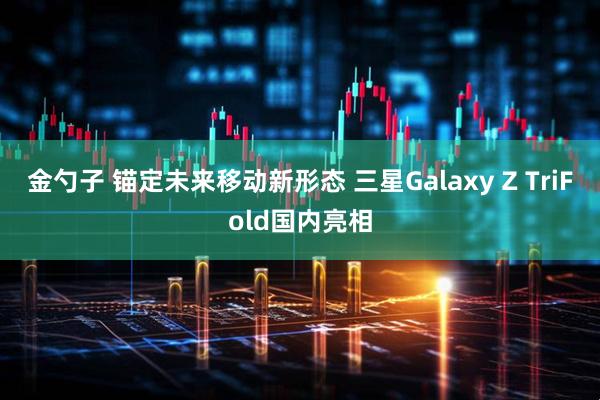 金勺子 锚定未来移动新形态 三星Galaxy Z TriFold国内亮相