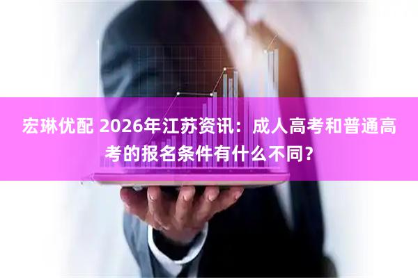 宏琳优配 2026年江苏资讯：成人高考和普通高考的报名条件有什么不同？