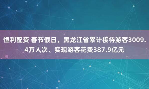 恒利配资 春节假日，黑龙江省累计接待游客3009.4万人次、实现游客花费387.9亿元
