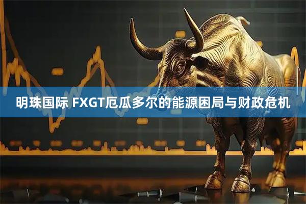 明珠国际 FXGT厄瓜多尔的能源困局与财政危机