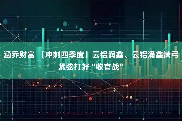 涵乔财富 【冲刺四季度】云铝润鑫、云铝涌鑫满弓紧弦打好“收官战”