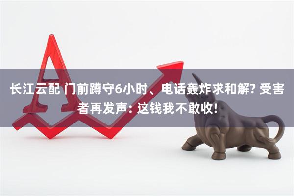 长江云配 门前蹲守6小时、电话轰炸求和解? 受害者再发声: 这钱我不敢收!