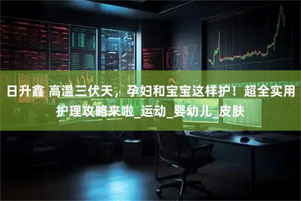 日升鑫 高温三伏天，孕妇和宝宝这样护！超全实用护理攻略来啦_运动_婴幼儿_皮肤