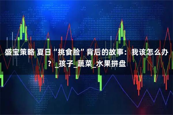 盛宝策略 夏日“挑食脸”背后的故事：我该怎么办？_孩子_蔬菜_水果拼盘