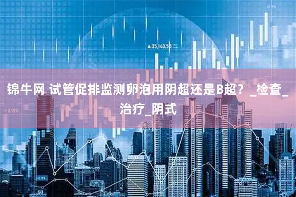 锦牛网 试管促排监测卵泡用阴超还是B超？_检查_治疗_阴式